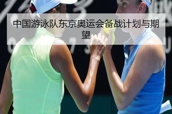 中国游泳队东京奥运会备战计划与期望